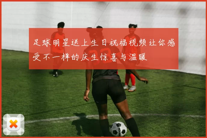 足球明星送上生日祝福视频让你感受不一样的庆生惊喜与温暖