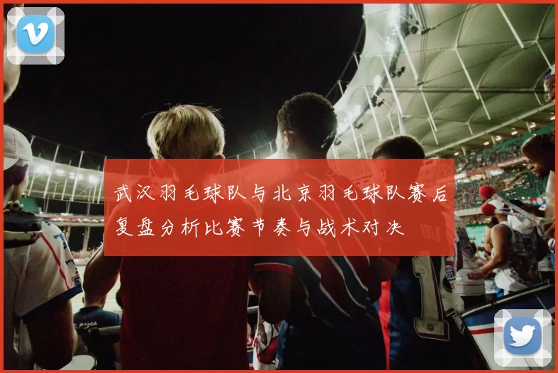 武汉羽毛球队与北京羽毛球队赛后复盘分析比赛节奏与战术对决