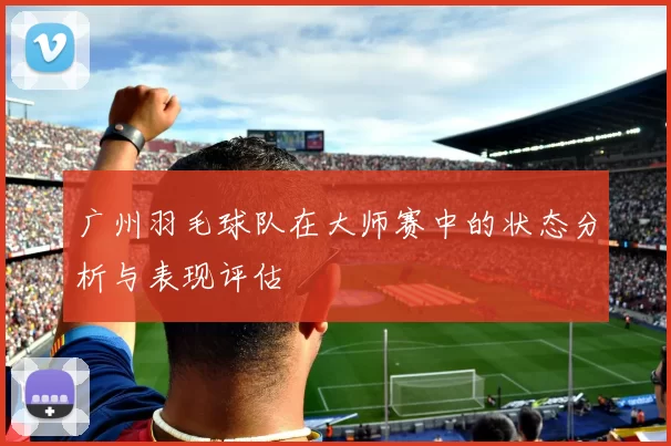 广州羽毛球队在大师赛中的状态分析与表现评估