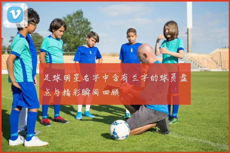 足球明星名字中含有兰字的球员盘点与精彩瞬间回顾