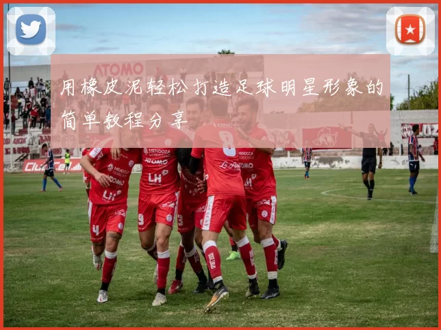 用橡皮泥轻松打造足球明星形象的简单教程分享