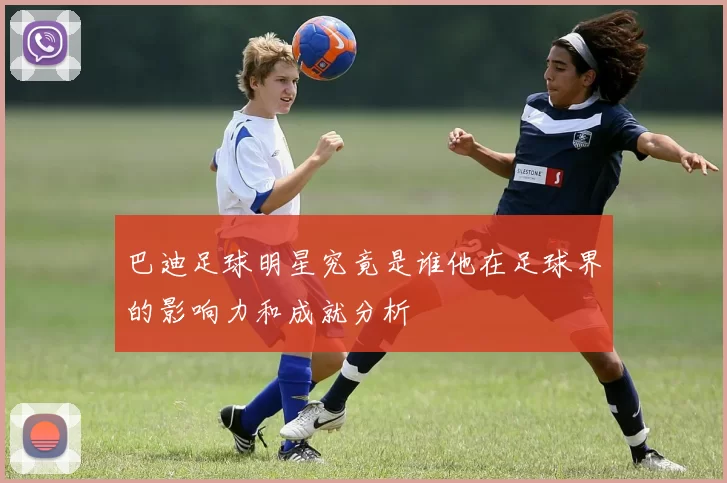 巴迪足球明星究竟是谁他在足球界的影响力和成就分析