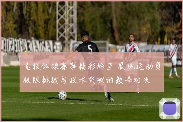 竞技体操赛事精彩纷呈 展现运动员极限挑战与技术突破的巅峰对决