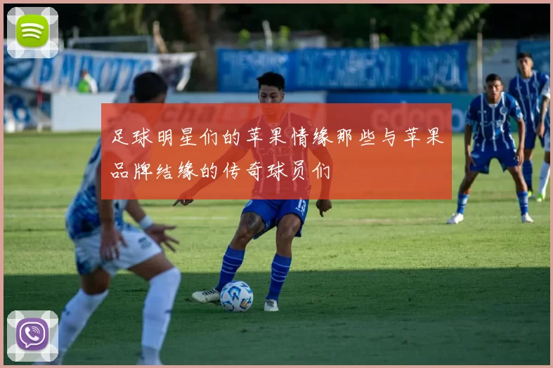 足球明星们的苹果情缘那些与苹果品牌结缘的传奇球员们