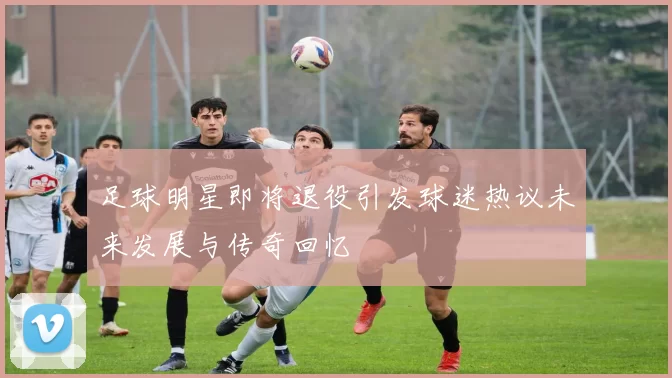 足球明星即将退役引发球迷热议未来发展与传奇回忆