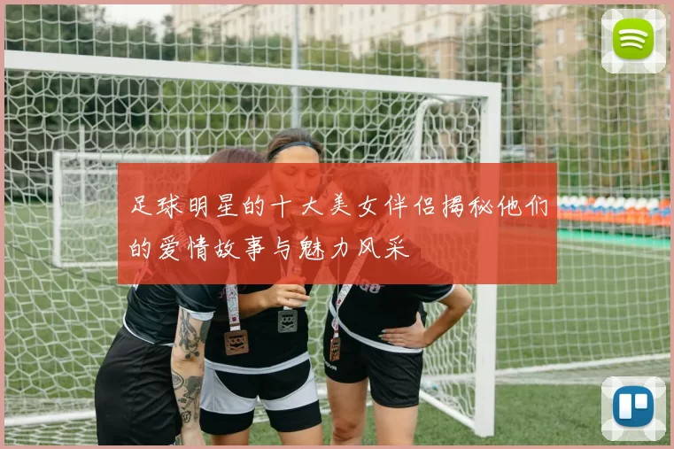 足球明星的十大美女伴侣揭秘他们的爱情故事与魅力风采