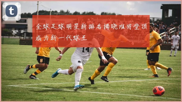 全球足球明星新排名揭晓谁将登顶成为新一代球王