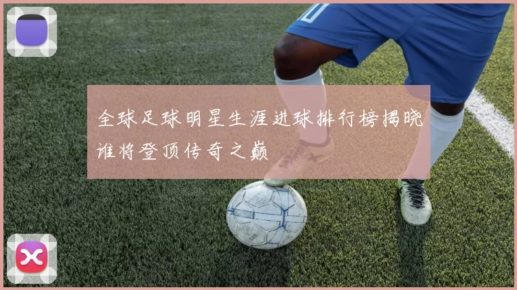 全球足球明星生涯进球排行榜揭晓谁将登顶传奇之巅
