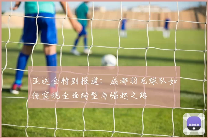 亚运会特别报道：成都羽毛球队如何实现全面转型与崛起之路