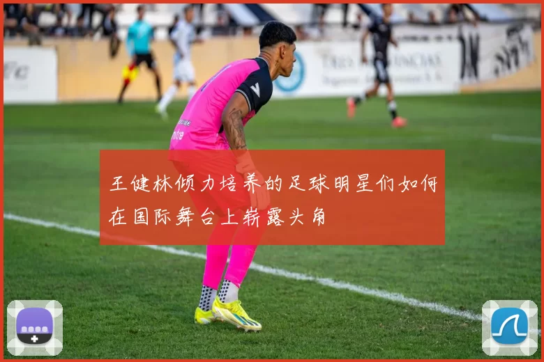 王健林倾力培养的足球明星们如何在国际舞台上崭露头角