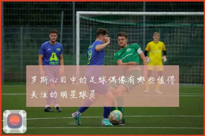 罗斯心目中的足球偶像有哪些值得关注的明星球员