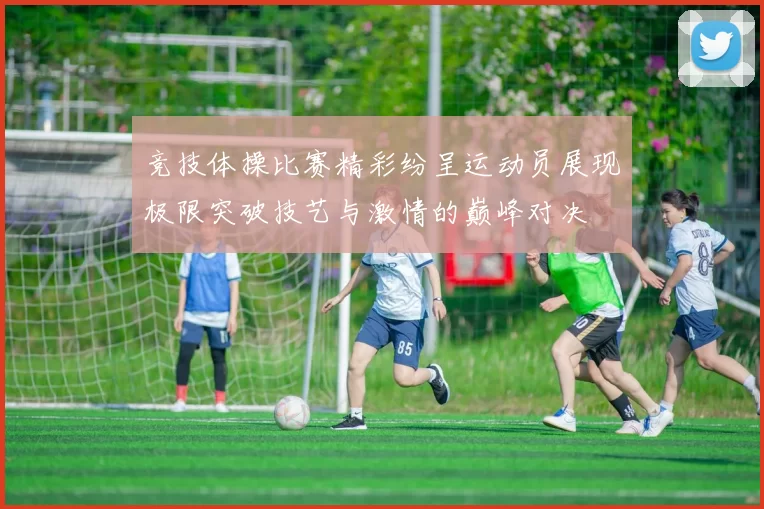 竞技体操比赛精彩纷呈运动员展现极限突破技艺与激情的巅峰对决