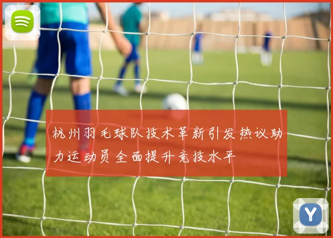 杭州羽毛球队技术革新引发热议助力运动员全面提升竞技水平