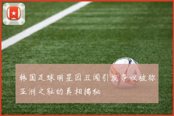 韩国足球明星因丑闻引发争议被称亚洲之耻的真相揭秘
