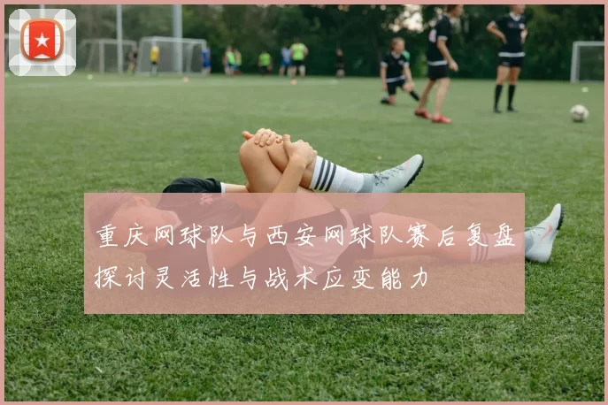 重庆网球队与西安网球队赛后复盘探讨灵活性与战术应变能力