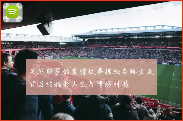 足球明星的爱情故事揭秘各路女友背后的精彩人生与情感纠葛