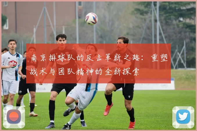 南京排球队的反击革新之路：重塑战术与团队精神的全新探索