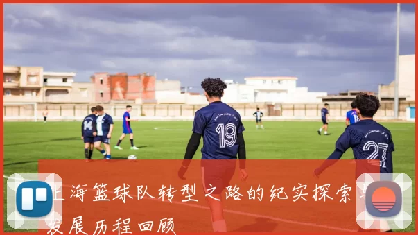 上海篮球队转型之路的纪实探索与发展历程回顾