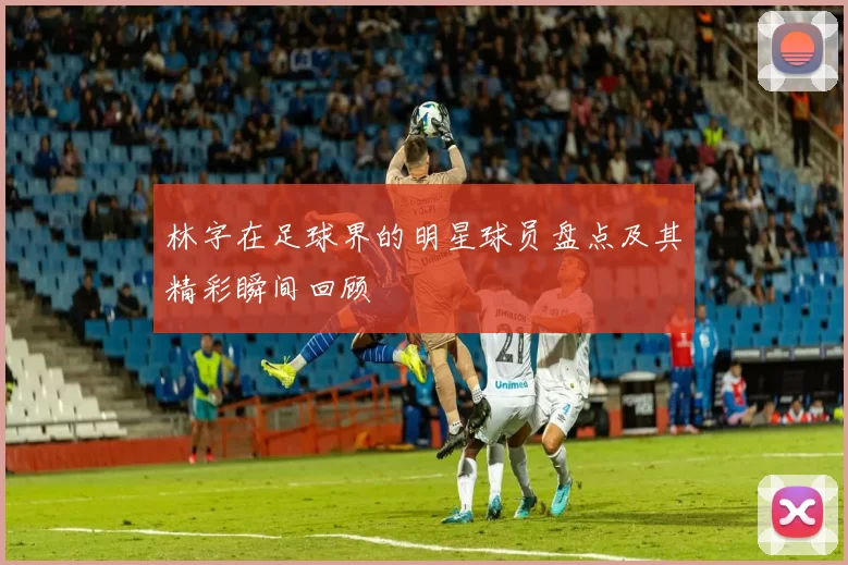 林字在足球界的明星球员盘点及其精彩瞬间回顾