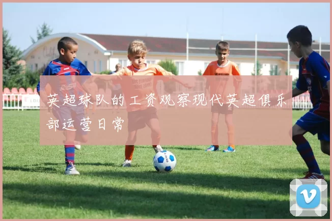 英超球队的工资观察现代英超俱乐部运营日常