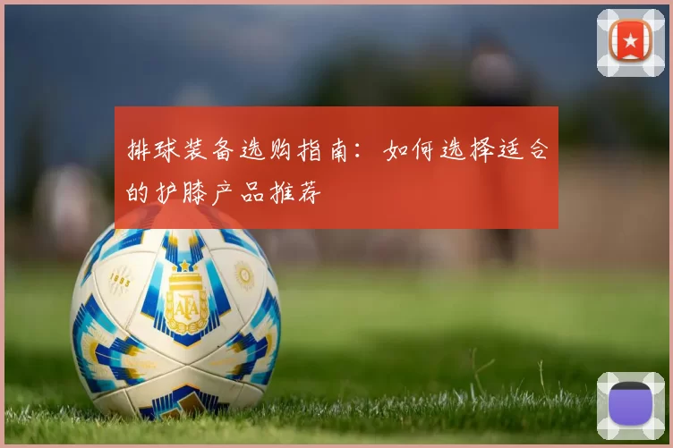 排球装备选购指南：如何选择适合的护膝产品推荐