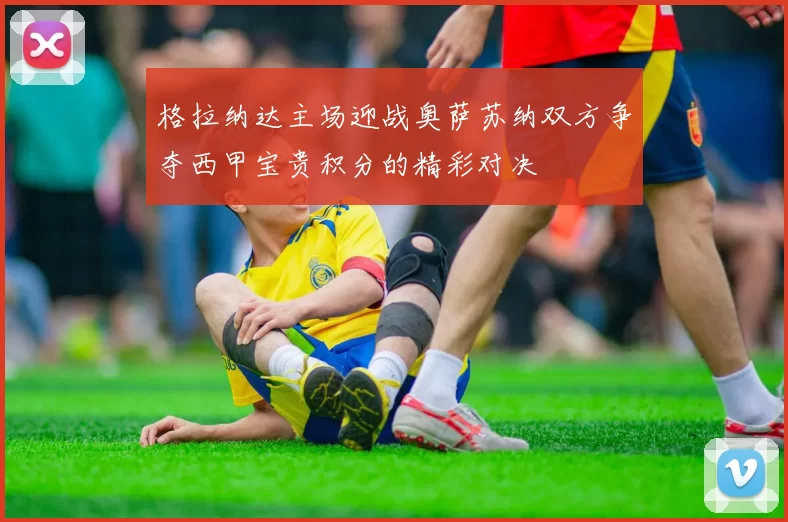 格拉纳达主场迎战奥萨苏纳双方争夺西甲宝贵积分的精彩对决