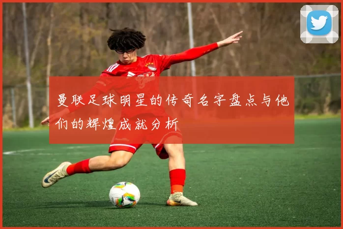 曼联足球明星的传奇名字盘点与他们的辉煌成就分析