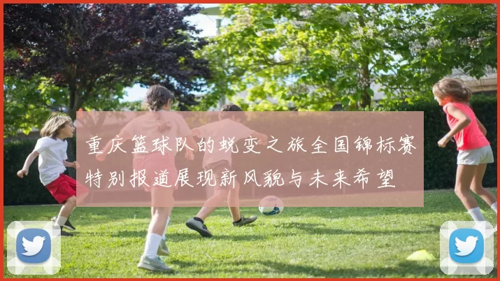 重庆篮球队的蜕变之旅全国锦标赛特别报道展现新风貌与未来希望