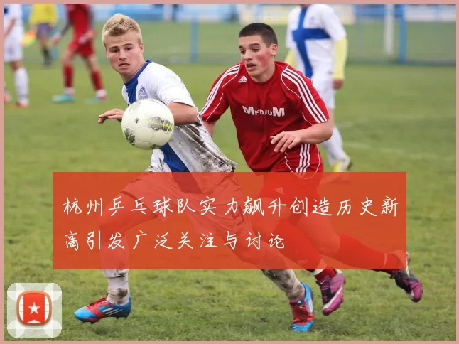 杭州乒乓球队实力飙升创造历史新高引发广泛关注与讨论