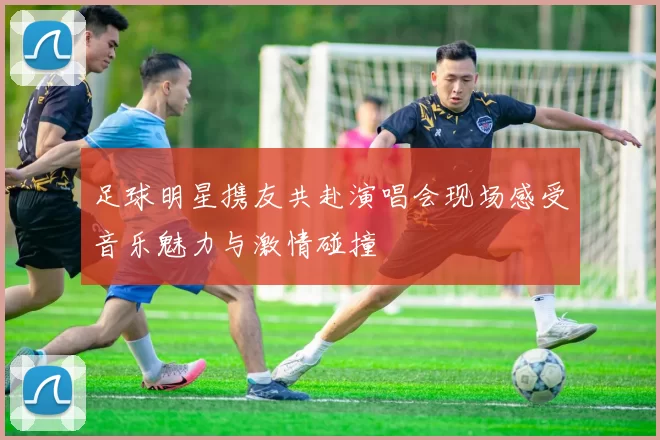 足球明星携友共赴演唱会现场感受音乐魅力与激情碰撞