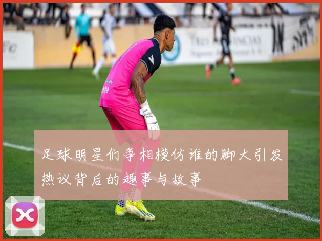 足球明星们争相模仿谁的脚大引发热议背后的趣事与故事