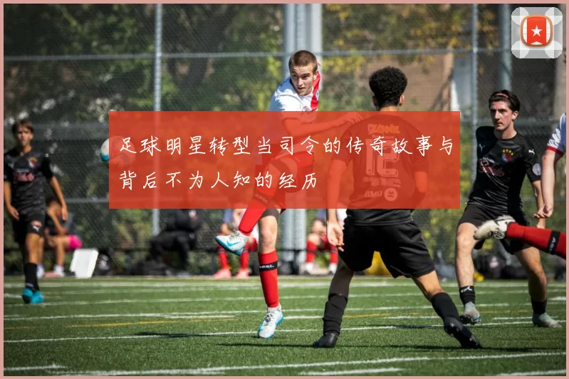 足球明星转型当司令的传奇故事与背后不为人知的经历