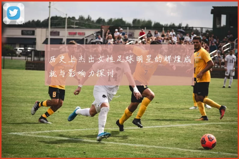历史上杰出女性足球明星的辉煌成就与影响力探讨