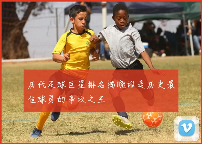 历代足球巨星排名揭晓谁是历史最佳球员的争议之王