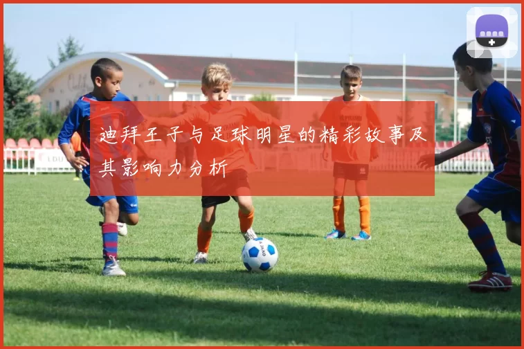 迪拜王子与足球明星的精彩故事及其影响力分析