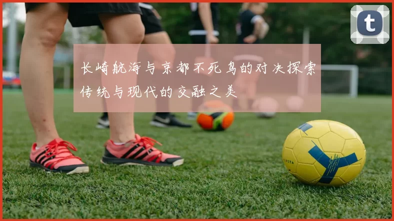 长崎航海与京都不死鸟的对决探索传统与现代的交融之美