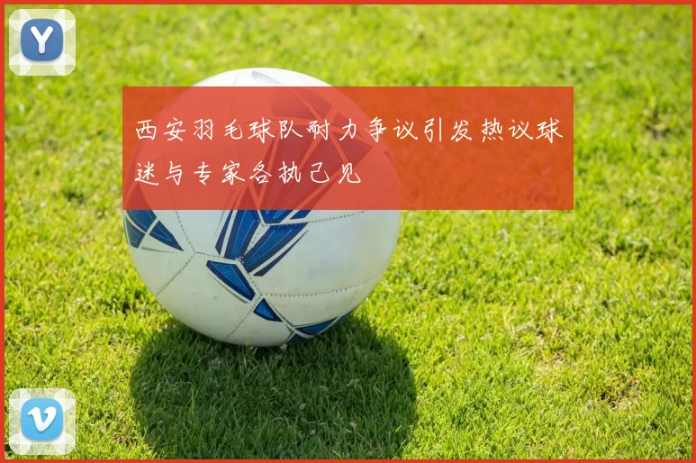 西安羽毛球队耐力争议引发热议球迷与专家各执己见