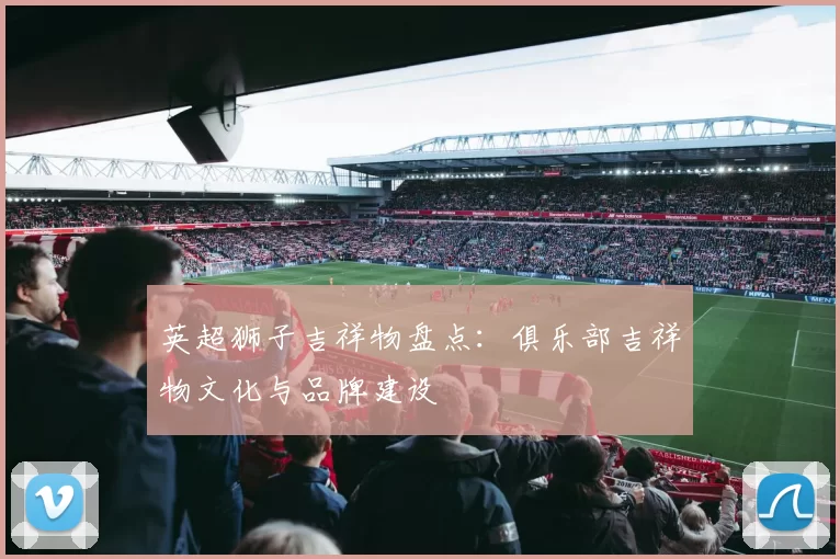 英超狮子吉祥物盘点：俱乐部吉祥物文化与品牌建设