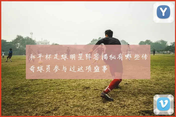 和平杯足球明星阵容揭秘有哪些传奇球员参与过这项盛事