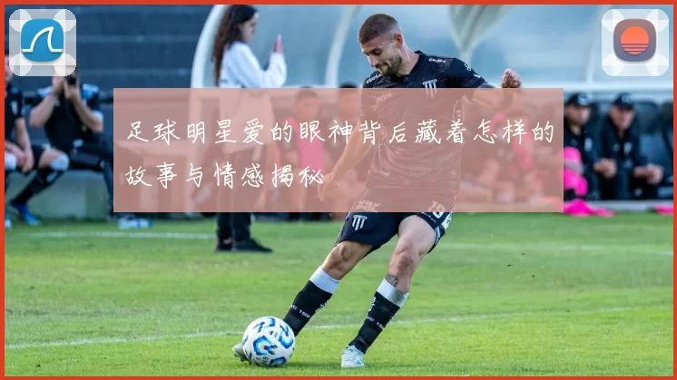 足球明星爱的眼神背后藏着怎样的故事与情感揭秘