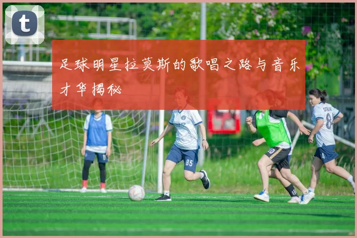 足球明星拉莫斯的歌唱之路与音乐才华揭秘