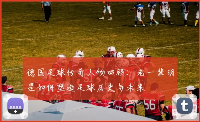 德国足球传奇人物回顾：老一辈明星如何塑造足球历史与未来
