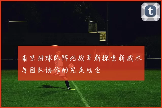 南京排球队阵地战革新探索新战术与团队协作的完美结合