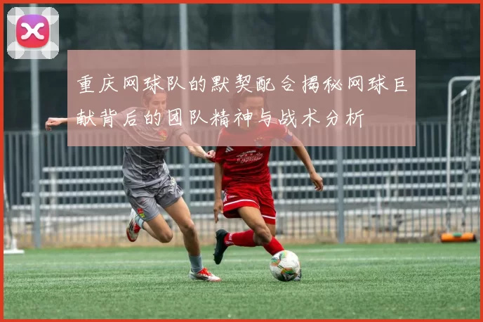 重庆网球队的默契配合揭秘网球巨献背后的团队精神与战术分析