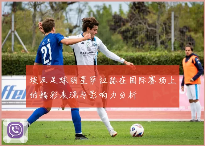 埃及足球明星萨拉赫在国际赛场上的精彩表现与影响力分析
