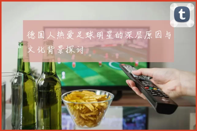 德国人热爱足球明星的深层原因与文化背景探讨