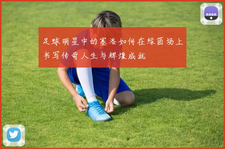 足球明星中的塞洛如何在绿茵场上书写传奇人生与辉煌成就