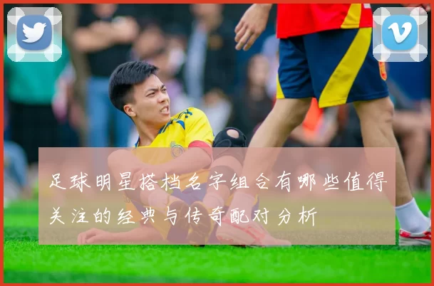 足球明星搭档名字组合有哪些值得关注的经典与传奇配对分析