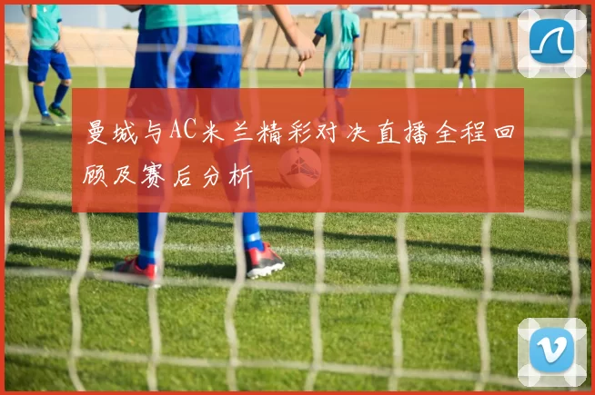 曼城与AC米兰精彩对决直播全程回顾及赛后分析