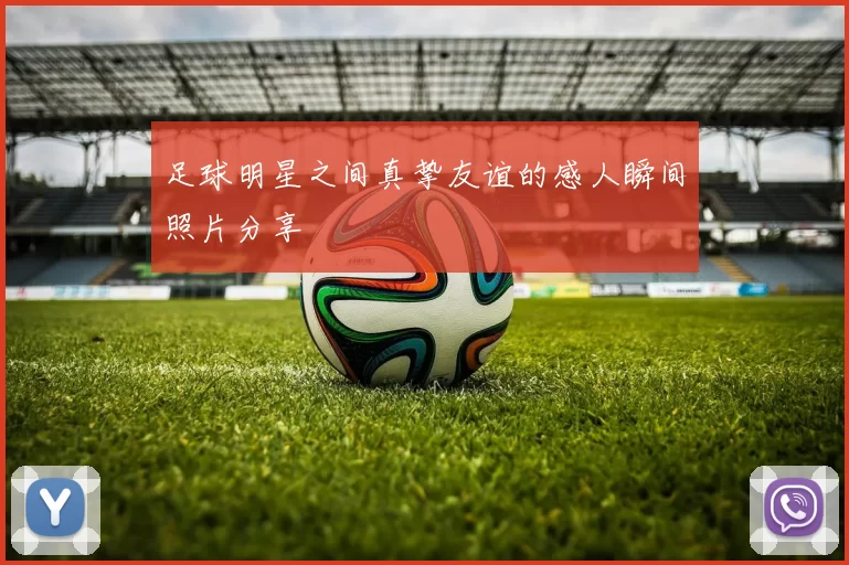 足球明星之间真挚友谊的感人瞬间照片分享